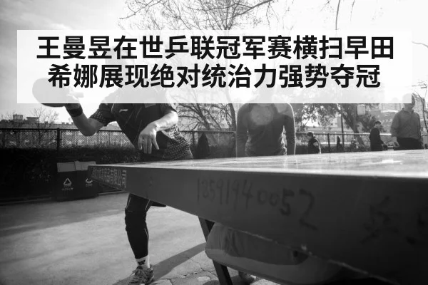 王曼昱在世乒联冠军赛横扫早田希娜展现绝对统治力强势夺冠