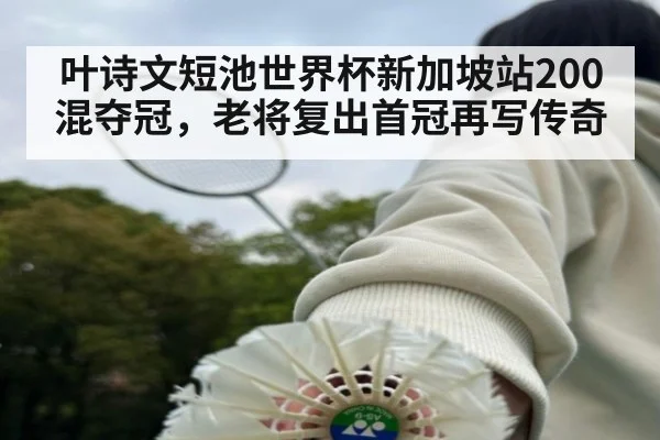叶诗文短池世界杯新加坡站200混夺冠,老将复出首冠再写传奇